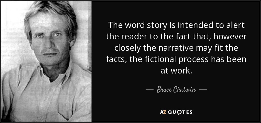 The word story is intended to alert the reader to the fact that, however closely the narrative may fit the facts, the fictional process has been at work. - Bruce Chatwin