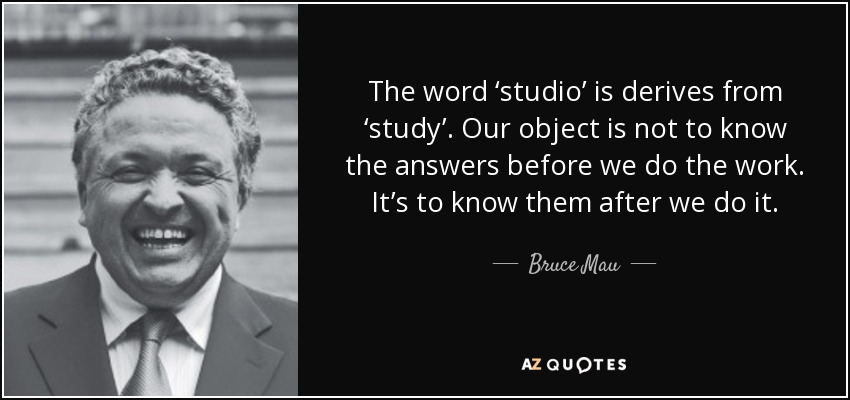 The word ‘studio’ is derives from ‘study’. Our object is not to know the answers before we do the work. It’s to know them after we do it. - Bruce Mau