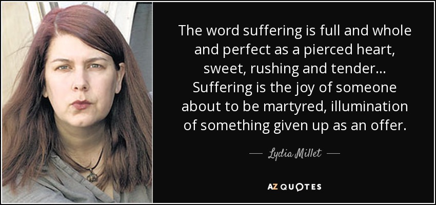 The word suffering is full and whole and perfect as a pierced heart, sweet, rushing and tender ... Suffering is the joy of someone about to be martyred, illumination of something given up as an offer. - Lydia Millet