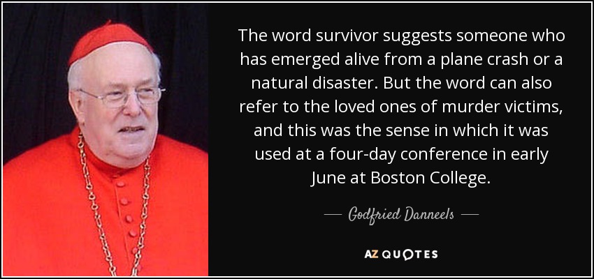 The word survivor suggests someone who has emerged alive from a plane crash or a natural disaster. But the word can also refer to the loved ones of murder victims, and this was the sense in which it was used at a four-day conference in early June at Boston College. - Godfried Danneels