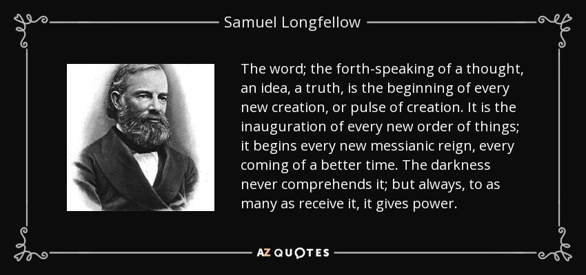 The word; the forth-speaking of a thought, an idea, a truth, is the beginning of every new creation, or pulse of creation. It is the inauguration of every new order of things; it begins every new messianic reign, every coming of a better time. The darkness never comprehends it; but always, to as many as receive it, it gives power. - Samuel Longfellow