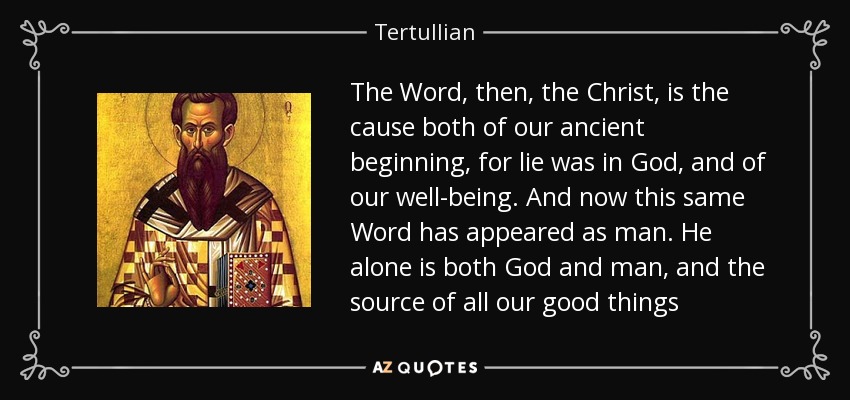 The Word, then, the Christ, is the cause both of our ancient beginning, for lie was in God, and of our well-being. And now this same Word has appeared as man. He alone is both God and man, and the source of all our good things - Tertullian
