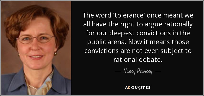 The word 'tolerance' once meant we all have the right to argue rationally for our deepest convictions in the public arena. Now it means those convictions are not even subject to rational debate. - Nancy Pearcey