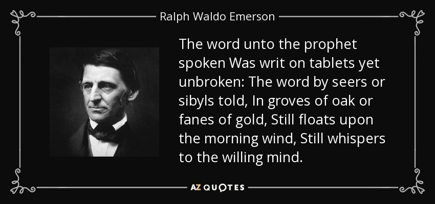 The word unto the prophet spoken Was writ on tablets yet unbroken: The word by seers or sibyls told, In groves of oak or fanes of gold, Still floats upon the morning wind, Still whispers to the willing mind. - Ralph Waldo Emerson