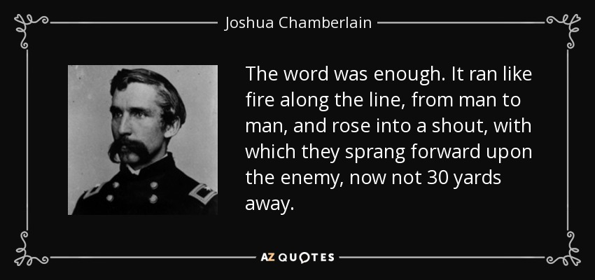 The word was enough. It ran like fire along the line, from man to man, and rose into a shout, with which they sprang forward upon the enemy, now not 30 yards away. - Joshua Chamberlain