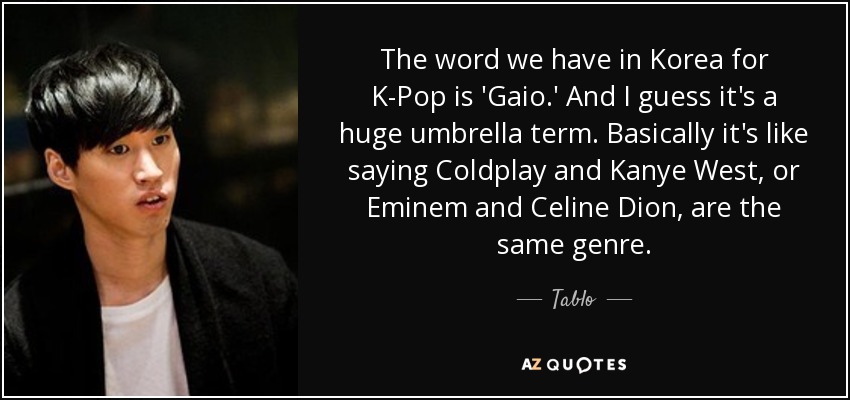 The word we have in Korea for K-Pop is 'Gaio.' And I guess it's a huge umbrella term. Basically it's like saying Coldplay and Kanye West, or Eminem and Celine Dion, are the same genre. - Tablo