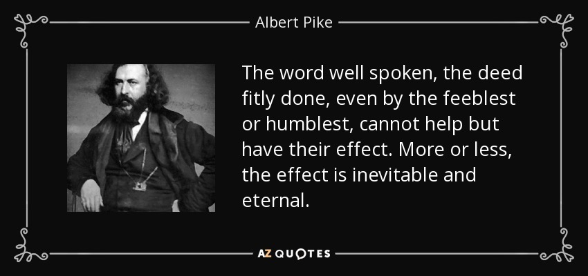 The word well spoken, the deed fitly done, even by the feeblest or humblest, cannot help but have their effect. More or less, the effect is inevitable and eternal. - Albert Pike