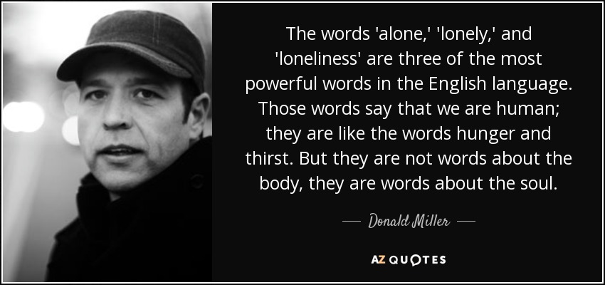The words 'alone,' 'lonely,' and 'loneliness' are three of the most powerful words in the English language. Those words say that we are human; they are like the words hunger and thirst. But they are not words about the body, they are words about the soul. - Donald Miller