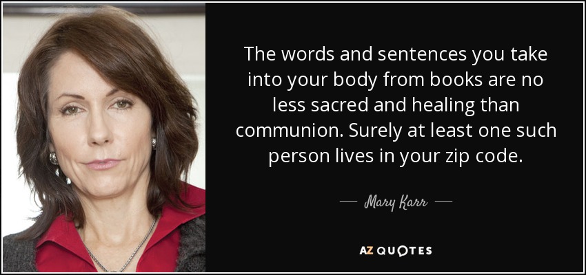 The words and sentences you take into your body from books are no less sacred and healing than communion. Surely at least one such person lives in your zip code. - Mary Karr