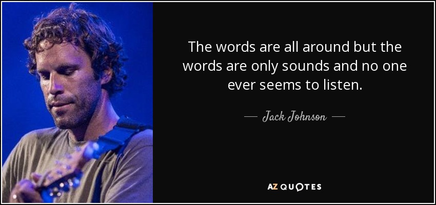 The words are all around but the words are only sounds and no one ever seems to listen. - Jack Johnson