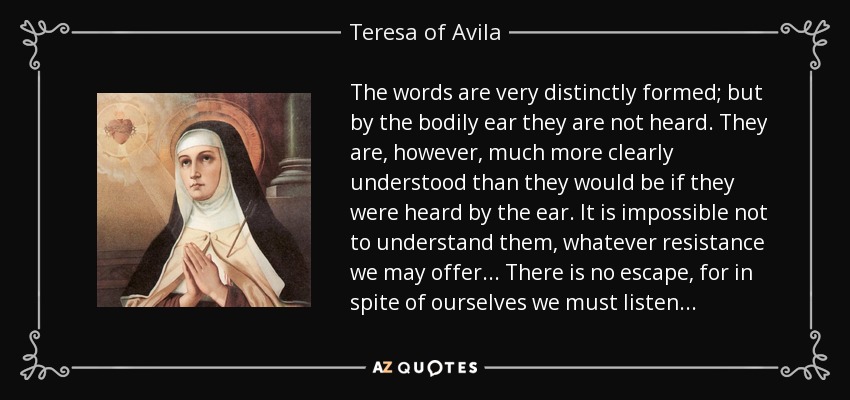 The words are very distinctly formed; but by the bodily ear they are not heard. They are, however, much more clearly understood than they would be if they were heard by the ear. It is impossible not to understand them, whatever resistance we may offer... There is no escape, for in spite of ourselves we must listen... - Teresa of Avila
