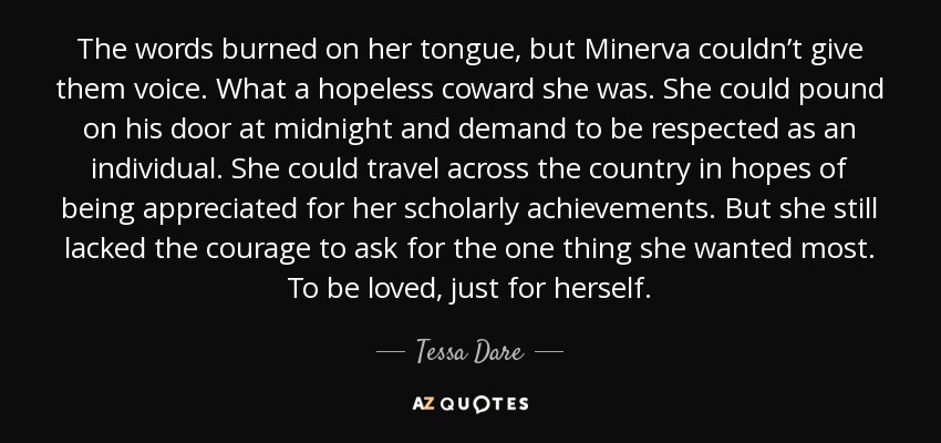 The words burned on her tongue, but Minerva couldn’t give them voice. What a hopeless coward she was. She could pound on his door at midnight and demand to be respected as an individual. She could travel across the country in hopes of being appreciated for her scholarly achievements. But she still lacked the courage to ask for the one thing she wanted most. To be loved, just for herself. - Tessa Dare
