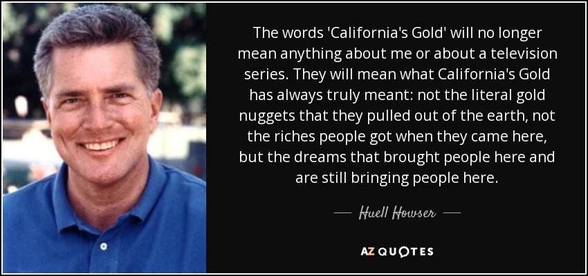 The words 'California's Gold' will no longer mean anything about me or about a television series. They will mean what California's Gold has always truly meant: not the literal gold nuggets that they pulled out of the earth, not the riches people got when they came here, but the dreams that brought people here and are still bringing people here. - Huell Howser
