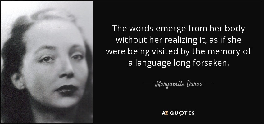 The words emerge from her body without her realizing it, as if she were being visited by the memory of a language long forsaken. - Marguerite Duras
