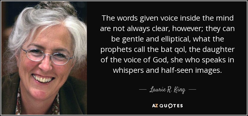 The words given voice inside the mind are not always clear, however; they can be gentle and elliptical, what the prophets call the bat qol, the daughter of the voice of God, she who speaks in whispers and half-seen images. - Laurie R. King