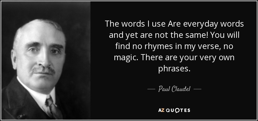 The words I use Are everyday words and yet are not the same! You will find no rhymes in my verse, no magic. There are your very own phrases. - Paul Claudel