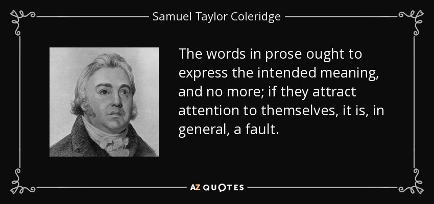 The words in prose ought to express the intended meaning, and no more; if they attract attention to themselves, it is, in general, a fault. - Samuel Taylor Coleridge