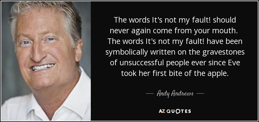 The words It's not my fault! should never again come from your mouth. The words It's not my fault! have been symbolically written on the gravestones of unsuccessful people ever since Eve took her first bite of the apple. - Andy Andrews