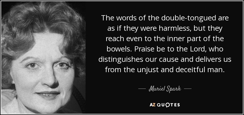 The words of the double-tongued are as if they were harmless, but they reach even to the inner part of the bowels. Praise be to the Lord, who distinguishes our cause and delivers us from the unjust and deceitful man. - Muriel Spark