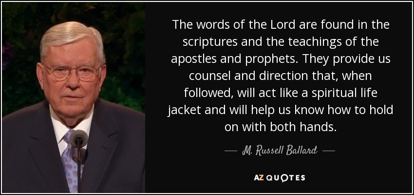 The words of the Lord are found in the scriptures and the teachings of the apostles and prophets. They provide us counsel and direction that, when followed, will act like a spiritual life jacket and will help us know how to hold on with both hands. - M. Russell Ballard