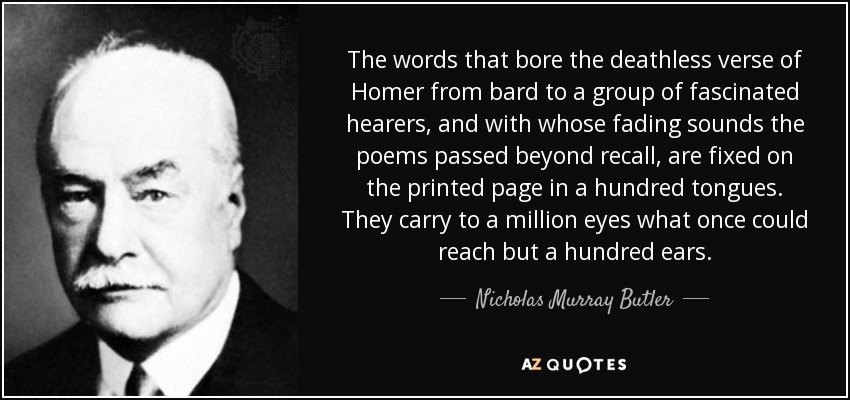 The words that bore the deathless verse of Homer from bard to a group of fascinated hearers, and with whose fading sounds the poems passed beyond recall, are fixed on the printed page in a hundred tongues. They carry to a million eyes what once could reach but a hundred ears. - Nicholas Murray Butler