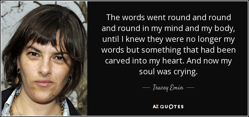 The words went round and round and round in my mind and my body, until I knew they were no longer my words but something that had been carved into my heart. And now my soul was crying. - Tracey Emin