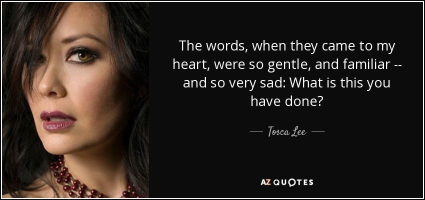 The words, when they came to my heart, were so gentle, and familiar -- and so very sad: What is this you have done? - Tosca Lee