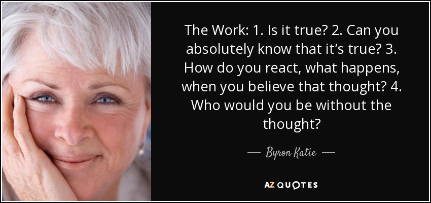 The Work: 1. Is it true? 2. Can you absolutely know that it’s true? 3. How do you react, what happens, when you believe that thought? 4. Who would you be without the thought? - Byron Katie