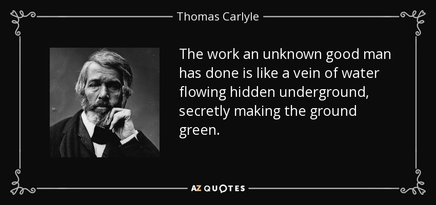 The work an unknown good man has done is like a vein of water flowing hidden underground, secretly making the ground green. - Thomas Carlyle