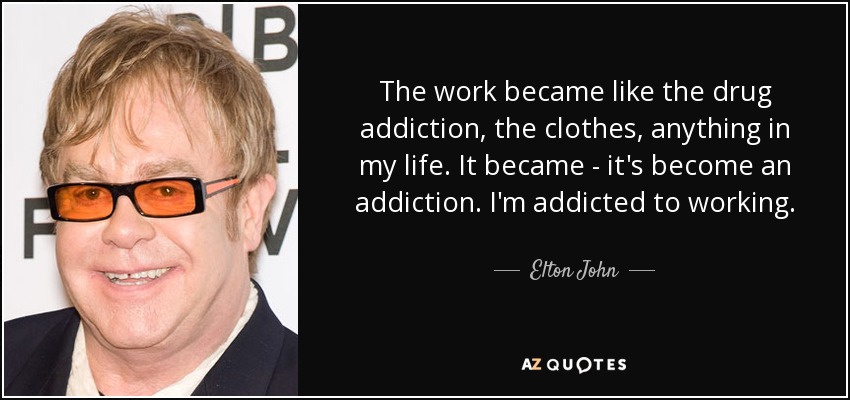 The work became like the drug addiction, the clothes, anything in my life. It became - it's become an addiction. I'm addicted to working. - Elton John