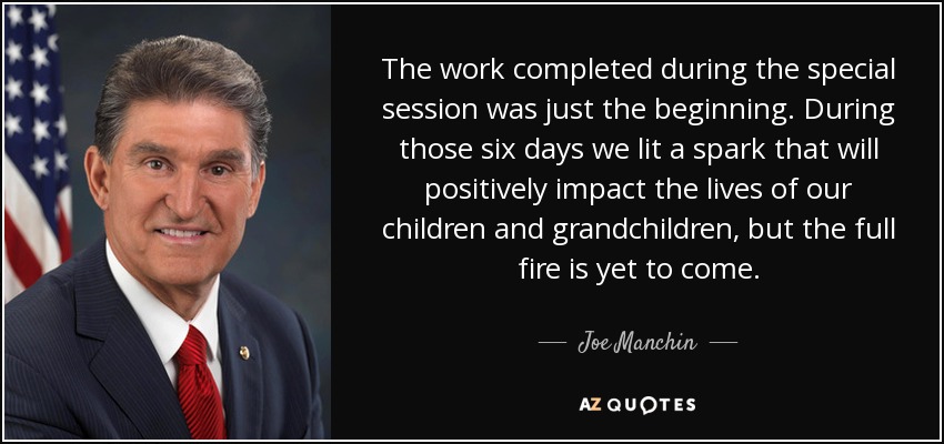 The work completed during the special session was just the beginning. During those six days we lit a spark that will positively impact the lives of our children and grandchildren, but the full fire is yet to come. - Joe Manchin