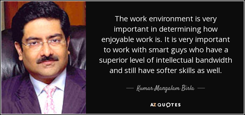 The work environment is very important in determining how enjoyable work is. It is very important to work with smart guys who have a superior level of intellectual bandwidth and still have softer skills as well. - Kumar Mangalam Birla