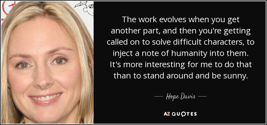 The work evolves when you get another part, and then you're getting called on to solve difficult characters, to inject a note of humanity into them. It's more interesting for me to do that than to stand around and be sunny. - Hope Davis