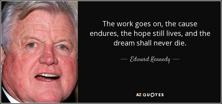 The work goes on, the cause endures, the hope still lives, and the dream shall never die. - Edward Kennedy