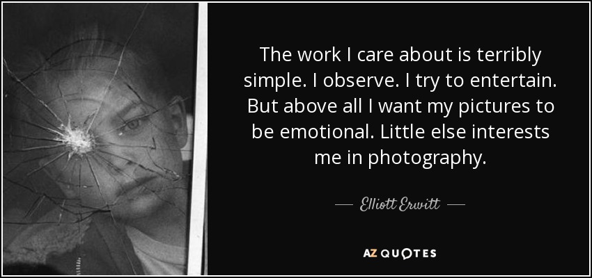 The work I care about is terribly simple. I observe. I try to entertain. But above all I want my pictures to be emotional. Little else interests me in photography. - Elliott Erwitt