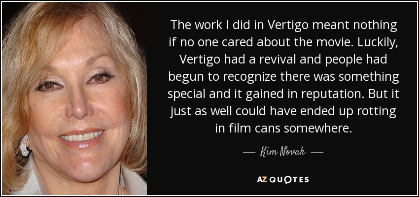 The work I did in Vertigo meant nothing if no one cared about the movie. Luckily, Vertigo had a revival and people had begun to recognize there was something special and it gained in reputation. But it just as well could have ended up rotting in film cans somewhere. - Kim Novak