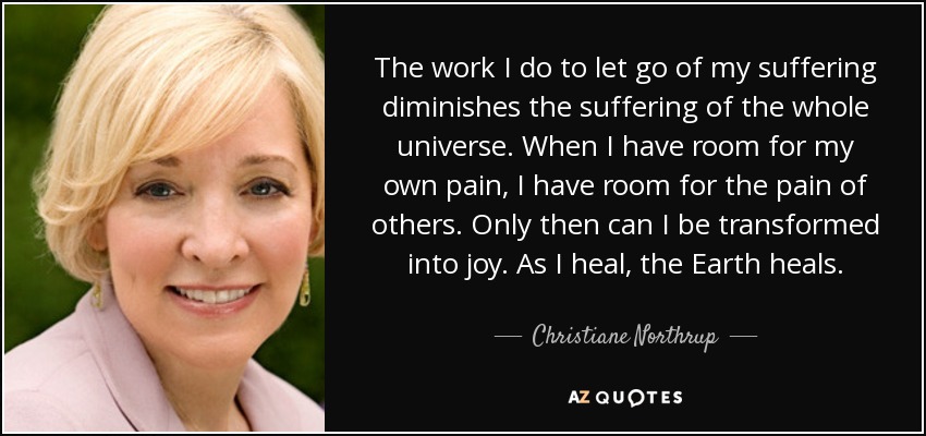The work I do to let go of my suffering diminishes the suffering of the whole universe. When I have room for my own pain, I have room for the pain of others. Only then can I be transformed into joy. As I heal, the Earth heals. - Christiane Northrup