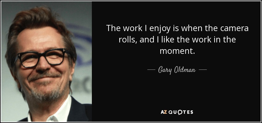 The work I enjoy is when the camera rolls, and I like the work in the moment. - Gary Oldman