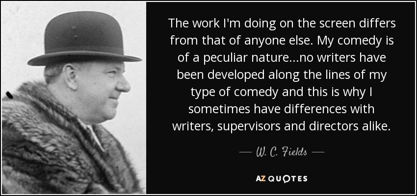 The work I'm doing on the screen differs from that of anyone else. My comedy is of a peculiar nature...no writers have been developed along the lines of my type of comedy and this is why I sometimes have differences with writers, supervisors and directors alike. - W. C. Fields