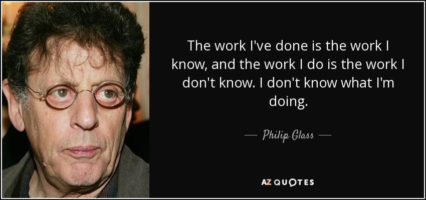 The work I've done is the work I know, and the work I do is the work I don't know. I don't know what I'm doing. - Philip Glass