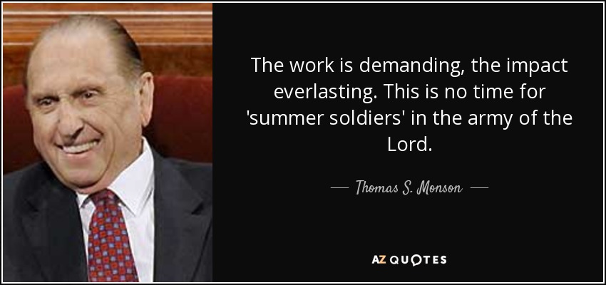 The work is demanding, the impact everlasting. This is no time for 'summer soldiers' in the army of the Lord. - Thomas S. Monson