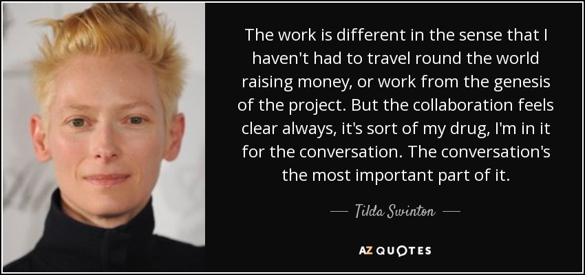 The work is different in the sense that I haven't had to travel round the world raising money, or work from the genesis of the project. But the collaboration feels clear always, it's sort of my drug, I'm in it for the conversation. The conversation's the most important part of it. - Tilda Swinton