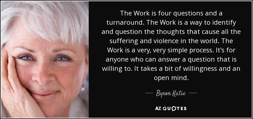 The Work is four questions and a turnaround. The Work is a way to identify and question the thoughts that cause all the suffering and violence in the world. The Work is a very, very simple process. It's for anyone who can answer a question that is willing to. It takes a bit of willingness and an open mind. - Byron Katie