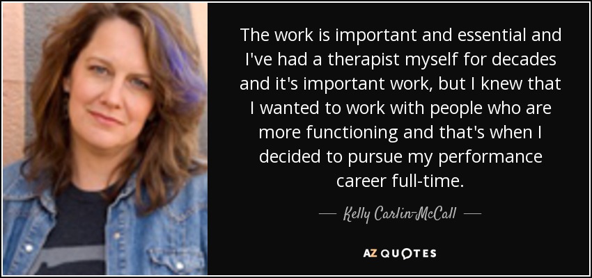 The work is important and essential and I've had a therapist myself for decades and it's important work, but I knew that I wanted to work with people who are more functioning and that's when I decided to pursue my performance career full-time. - Kelly Carlin-McCall