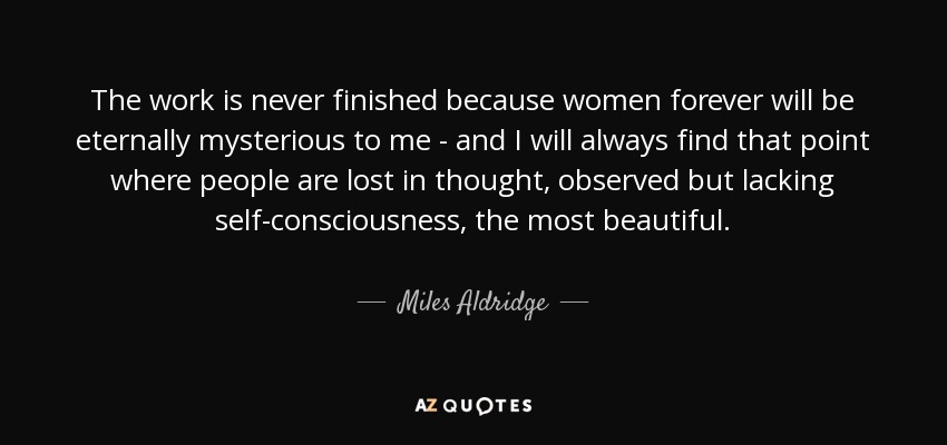 The work is never finished because women forever will be eternally mysterious to me - and I will always find that point where people are lost in thought, observed but lacking self-consciousness, the most beautiful. - Miles Aldridge