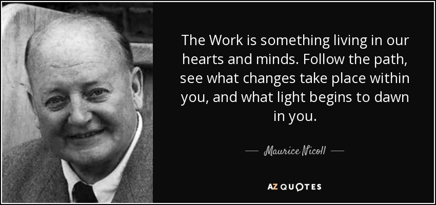 The Work is something living in our hearts and minds. Follow the path, see what changes take place within you, and what light begins to dawn in you. - Maurice Nicoll