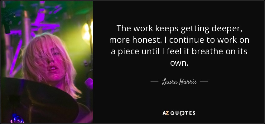 The work keeps getting deeper, more honest. I continue to work on a piece until I feel it breathe on its own. - Laura Harris