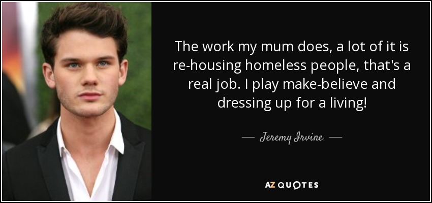 The work my mum does, a lot of it is re-housing homeless people, that's a real job. I play make-believe and dressing up for a living! - Jeremy Irvine