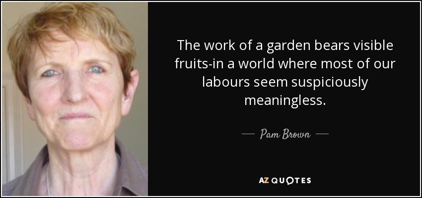 The work of a garden bears visible fruits-in a world where most of our labours seem suspiciously meaningless. - Pam Brown