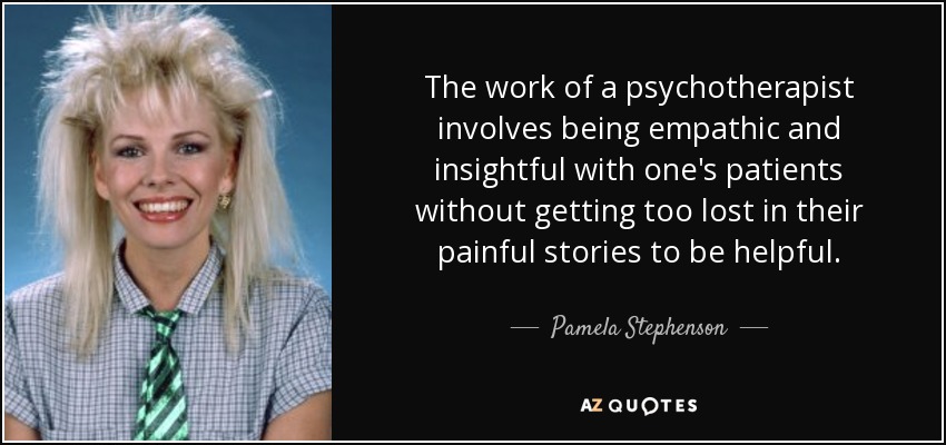 The work of a psychotherapist involves being empathic and insightful with one's patients without getting too lost in their painful stories to be helpful. - Pamela Stephenson